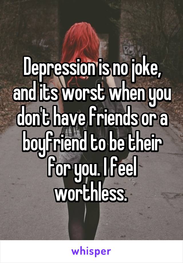Depression is no joke, and its worst when you don't have friends or a boyfriend to be their for you. I feel worthless. 