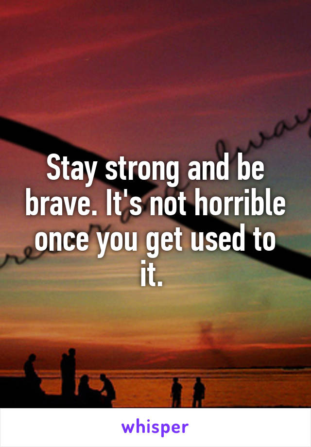 Stay strong and be brave. It's not horrible once you get used to it. 