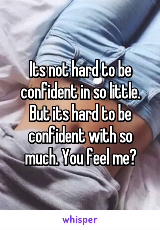 Its not hard to be confident in so little. But its hard to be confident with so much. You feel me?