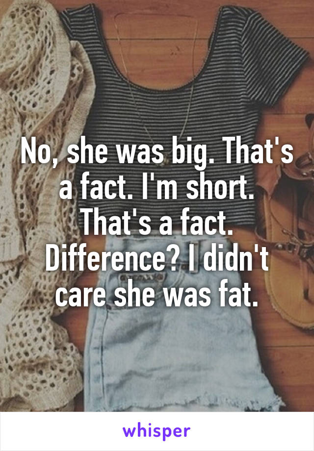 No, she was big. That's a fact. I'm short. That's a fact. Difference? I didn't care she was fat.