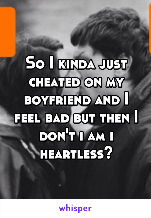 So I kinda just cheated on my boyfriend and I feel bad but then I don't i am i heartless?