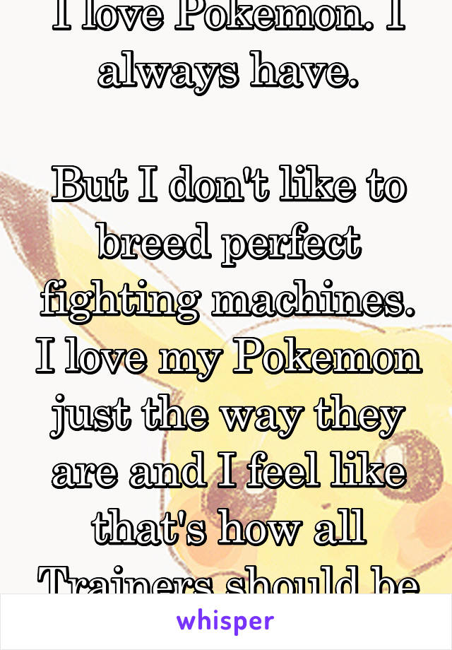 I love Pokemon. I always have.

But I don't like to breed perfect fighting machines. I love my Pokemon just the way they are and I feel like that's how all Trainers should be like.