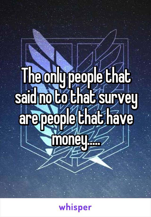 The only people that said no to that survey are people that have money.....
