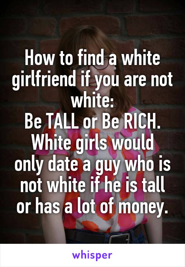 How to find a white girlfriend if you are not white:
Be TALL or Be RICH.
White girls would only date a guy who is not white if he is tall or has a lot of money.