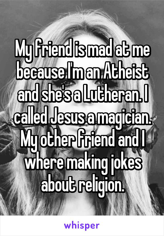 My friend is mad at me because I'm an Atheist and she's a Lutheran. I called Jesus a magician. My other friend and I where making jokes about religion.