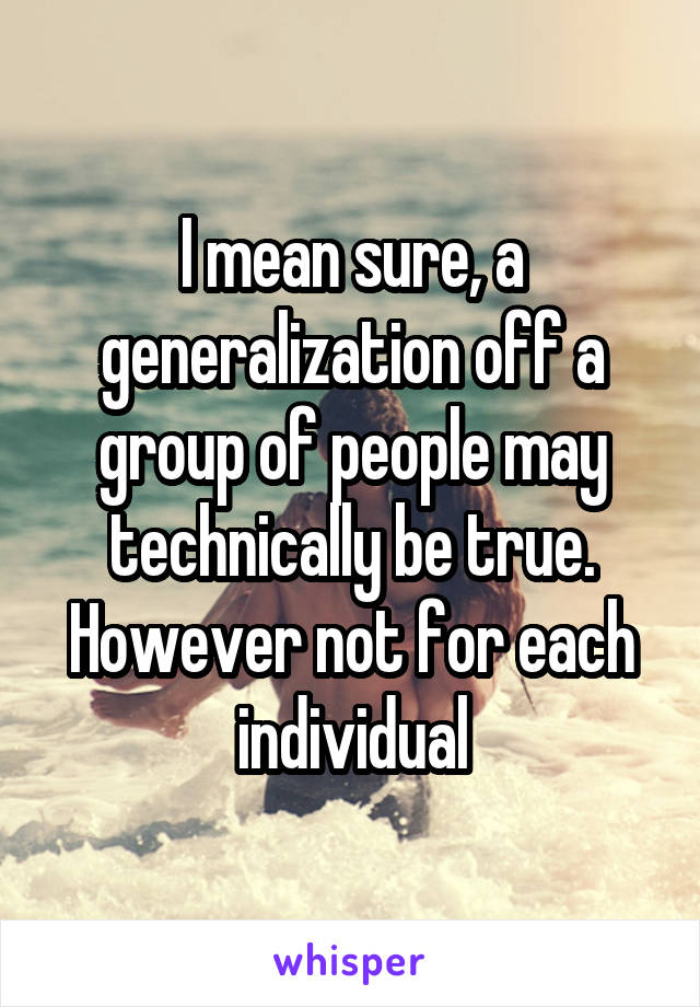 I mean sure, a generalization off a group of people may technically be true. However not for each individual