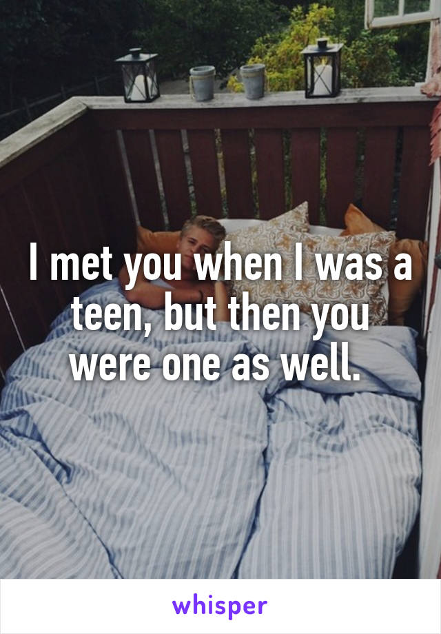 I met you when I was a teen, but then you were one as well. 