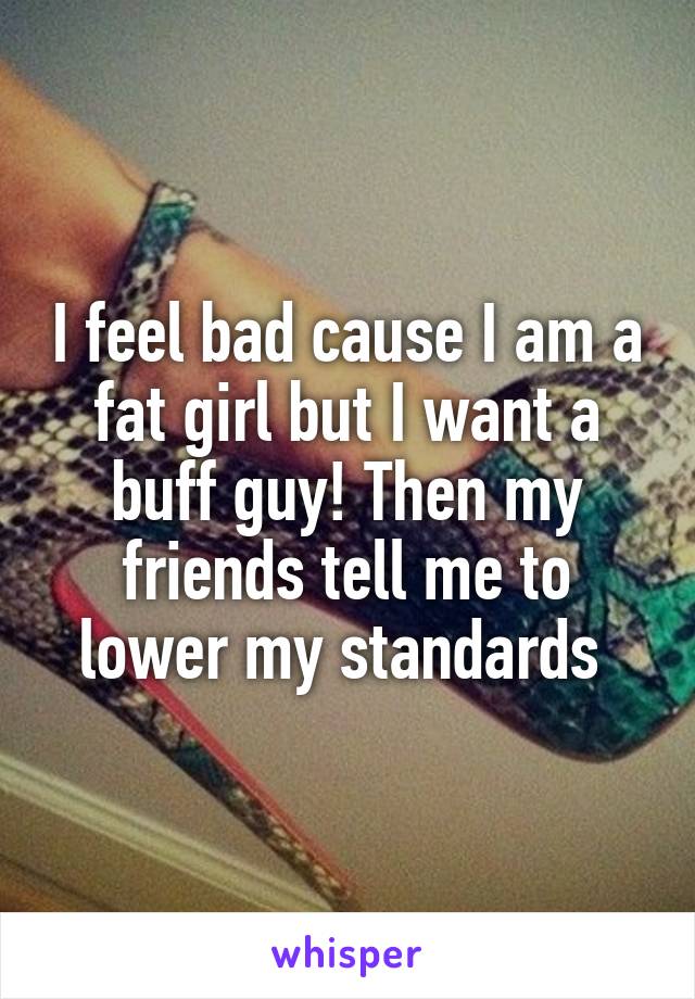 I feel bad cause I am a fat girl but I want a buff guy! Then my friends tell me to lower my standards 