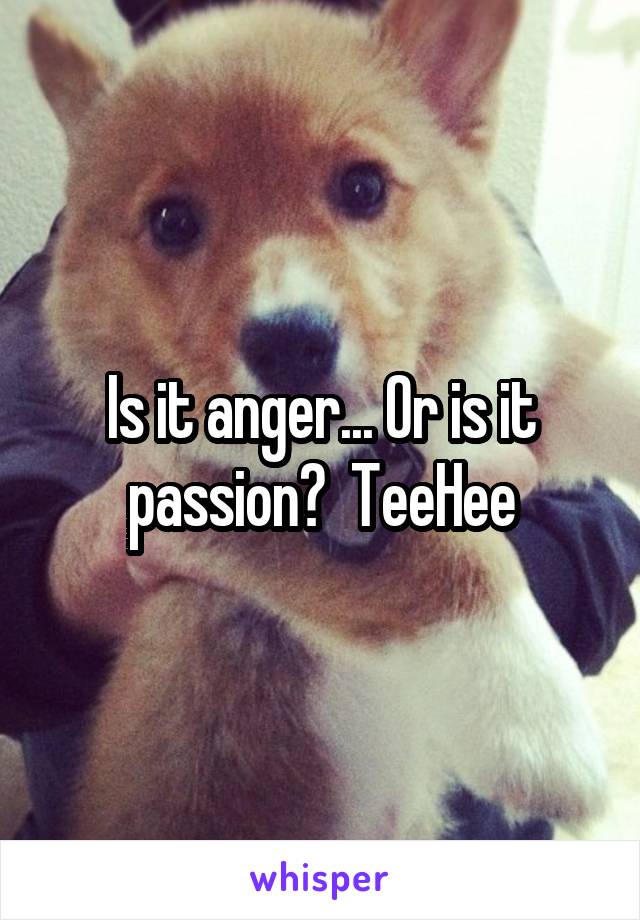 Is it anger... Or is it passion?  TeeHee