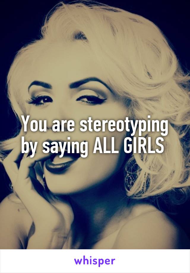 You are stereotyping by saying ALL GIRLS 
