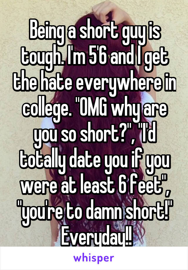 Being a short guy is tough. I'm 5'6 and I get the hate everywhere in college. "OMG why are you so short?", "I'd totally date you if you were at least 6 feet", "you're to damn short!"
 Everyday!!