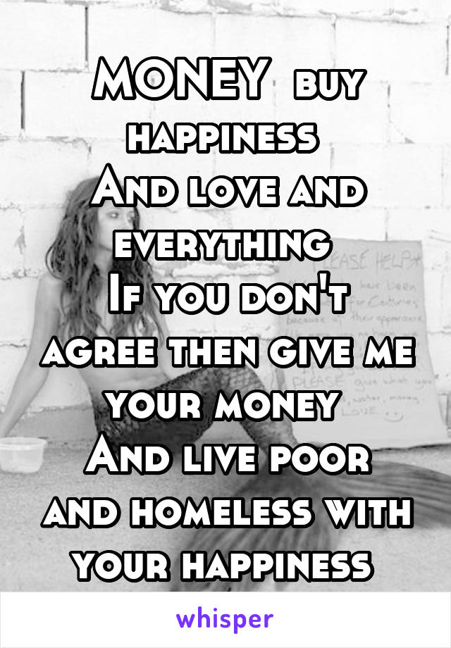 MONEY  buy happiness 
And love and everything 
If you don't agree then give me your money 
And live poor and homeless with your happiness 