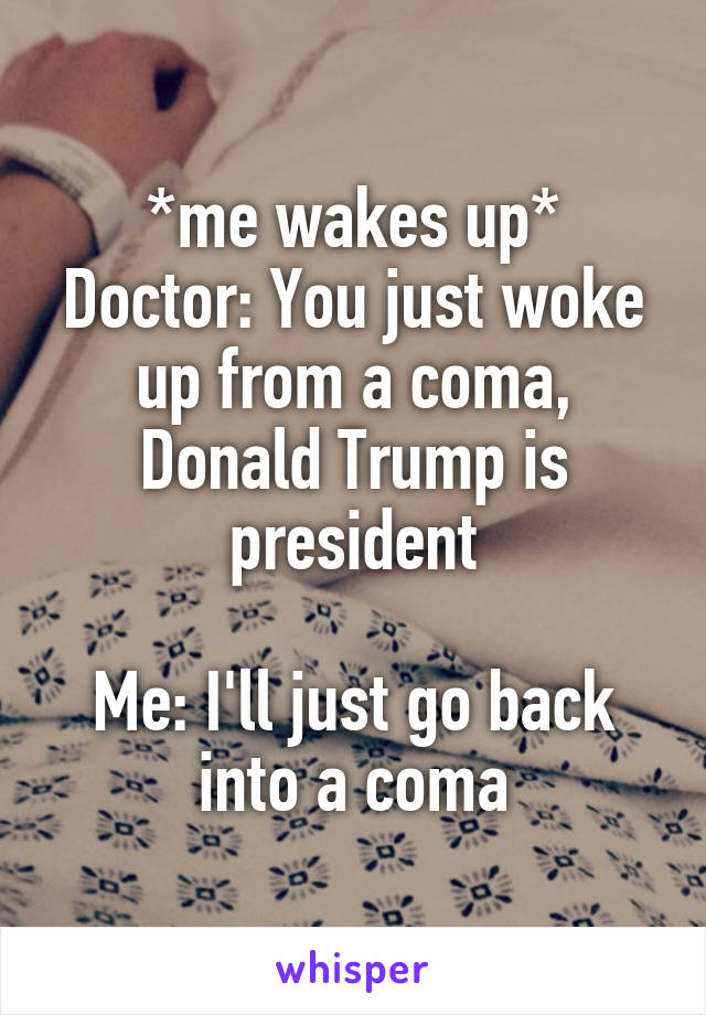 *me wakes up*
Doctor: You just woke up from a coma, Donald Trump is president

Me: I'll just go back into a coma