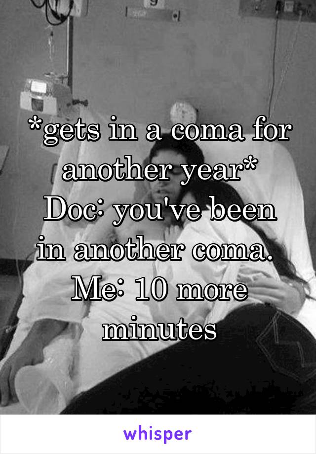 *gets in a coma for another year*
Doc: you've been in another coma. 
Me: 10 more minutes