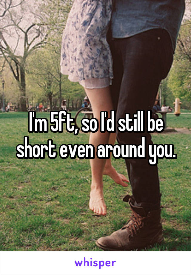 I'm 5ft, so I'd still be short even around you.