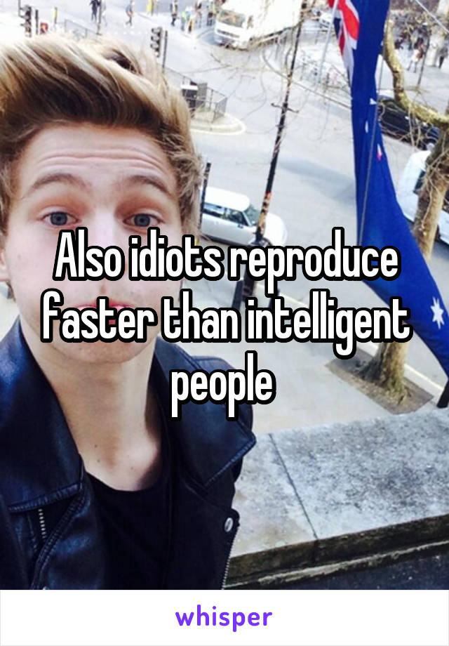 Also idiots reproduce faster than intelligent people 
