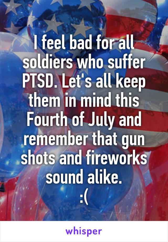 I feel bad for all soldiers who suffer PTSD. Let's all keep them in mind this Fourth of July and remember that gun shots and fireworks sound alike.
:(