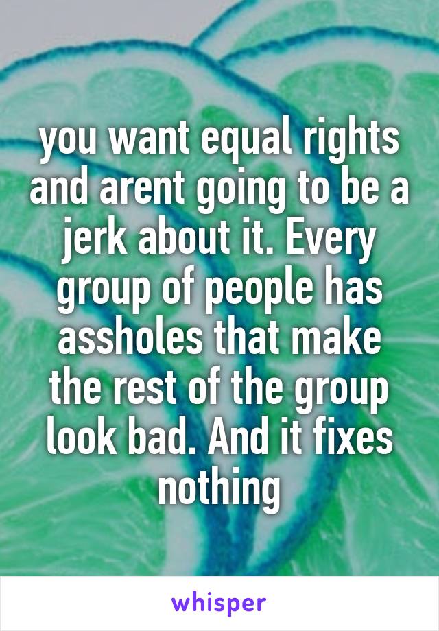 you want equal rights and arent going to be a jerk about it. Every group of people has assholes that make the rest of the group look bad. And it fixes nothing