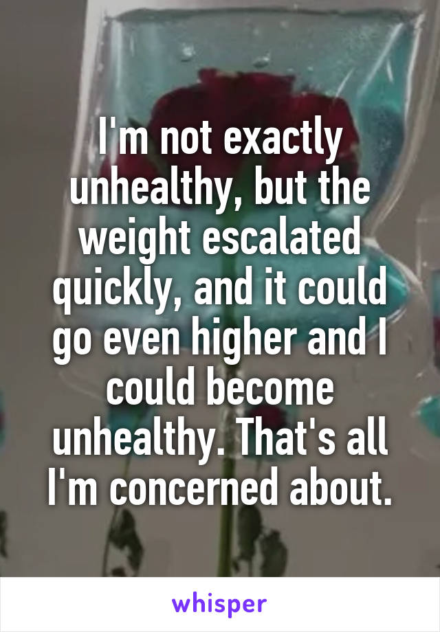 I'm not exactly unhealthy, but the weight escalated quickly, and it could go even higher and I could become unhealthy. That's all I'm concerned about.