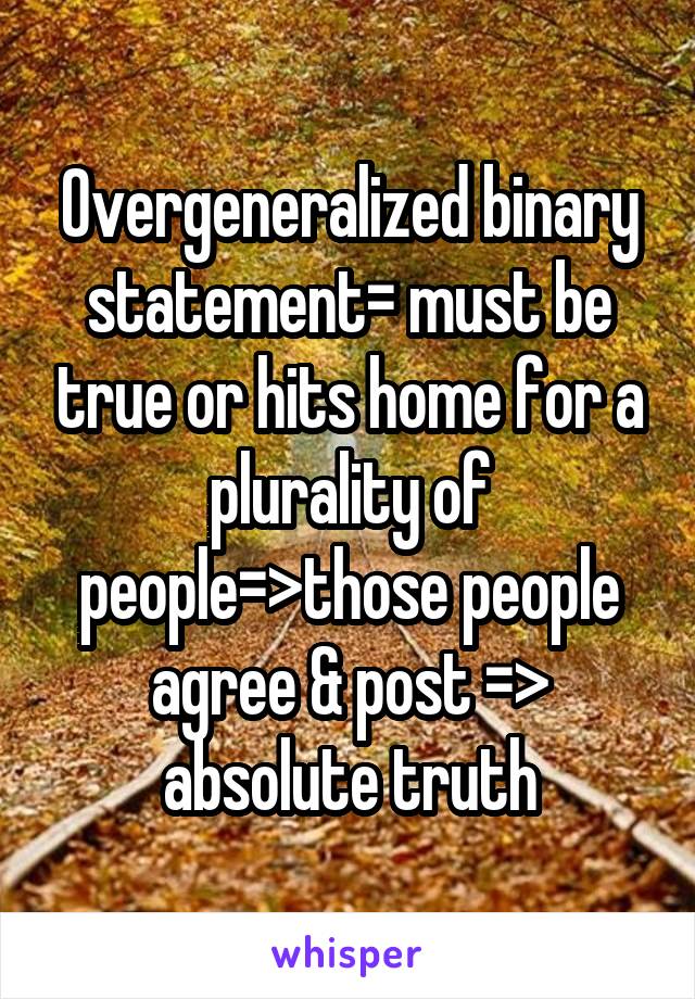 Overgeneralized binary statement= must be true or hits home for a plurality of people=>those people agree & post => absolute truth