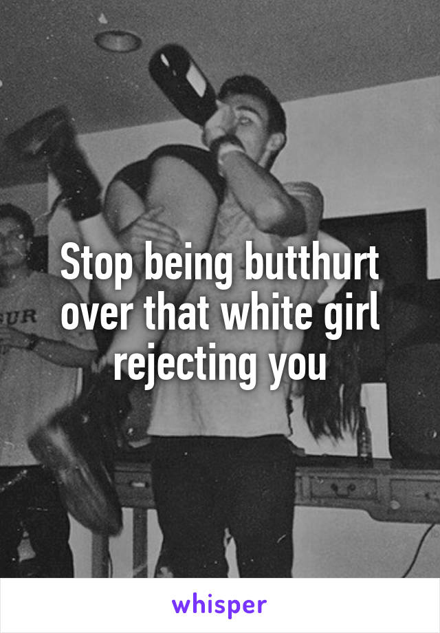 Stop being butthurt over that white girl rejecting you