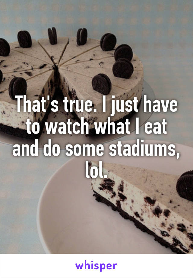 That's true. I just have to watch what I eat and do some stadiums, lol.