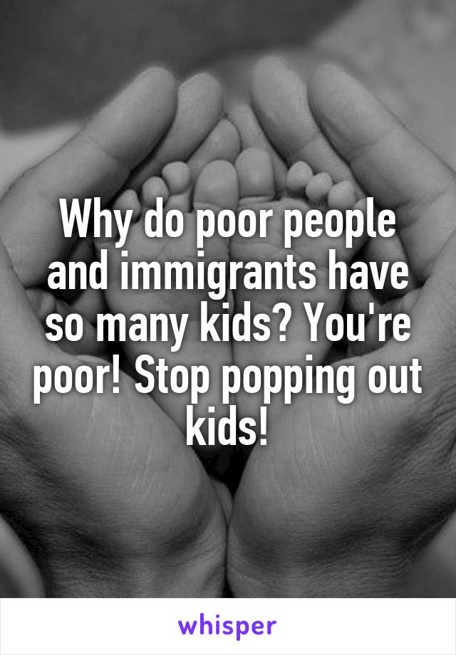 Why do poor people and immigrants have so many kids? You're poor! Stop popping out kids!