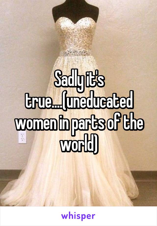 Sadly it's true....(uneducated women in parts of the world)