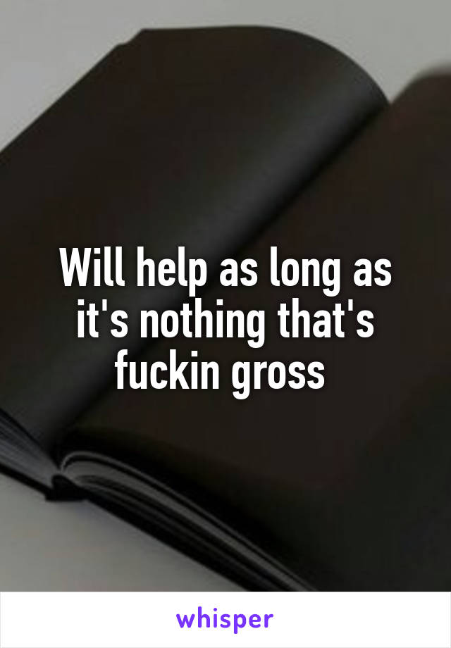 Will help as long as it's nothing that's fuckin gross 