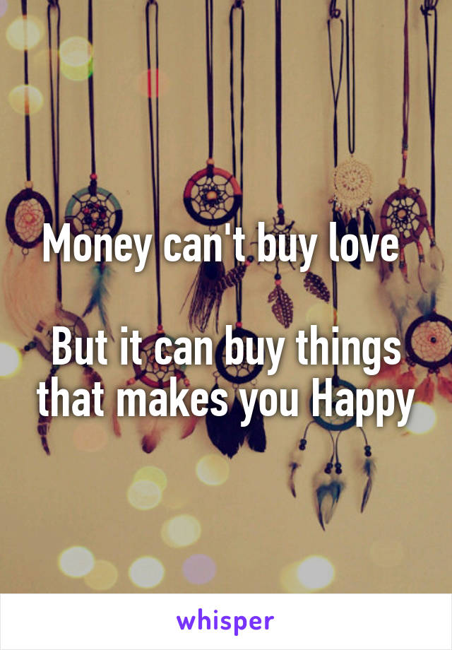 Money can't buy love 

But it can buy things that makes you Happy