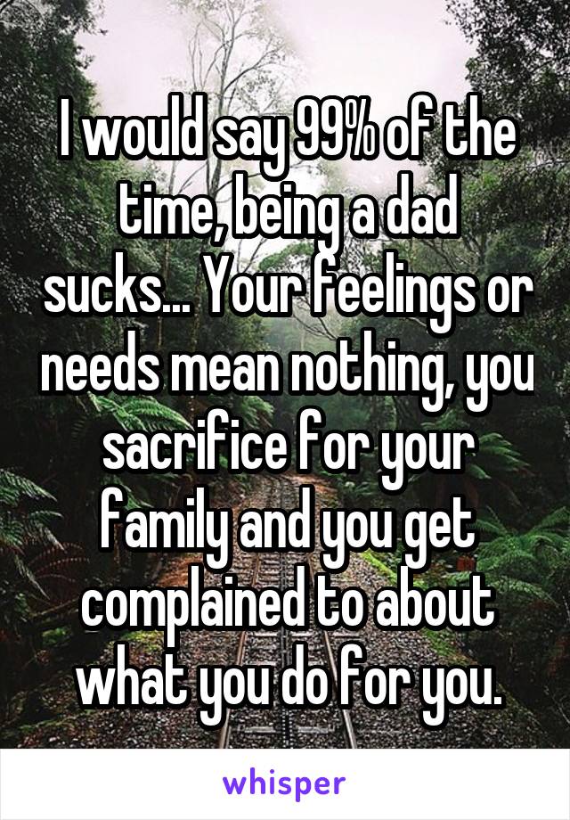 I would say 99% of the time, being a dad sucks... Your feelings or needs mean nothing, you sacrifice for your family and you get complained to about what you do for you.