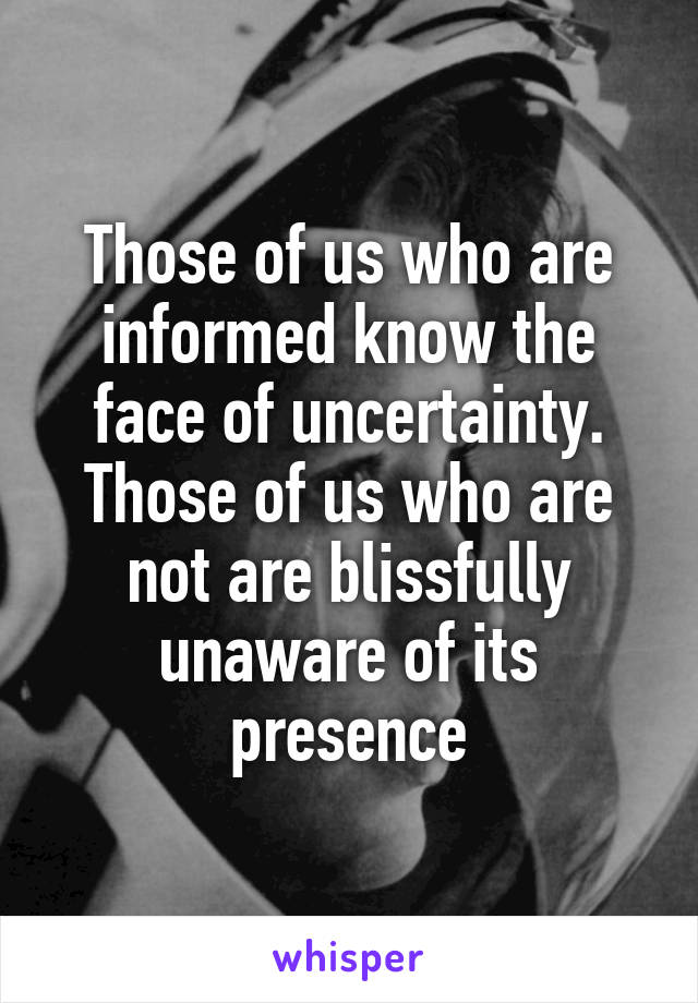 Those of us who are informed know the face of uncertainty.
Those of us who are not are blissfully unaware of its presence