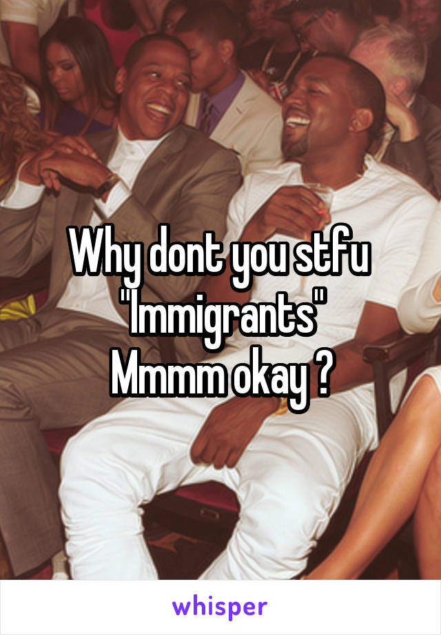 Why dont you stfu 
"Immigrants"
Mmmm okay ?