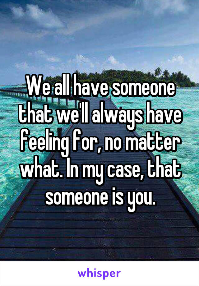 We all have someone that we'll always have feeling for, no matter what. In my case, that someone is you.