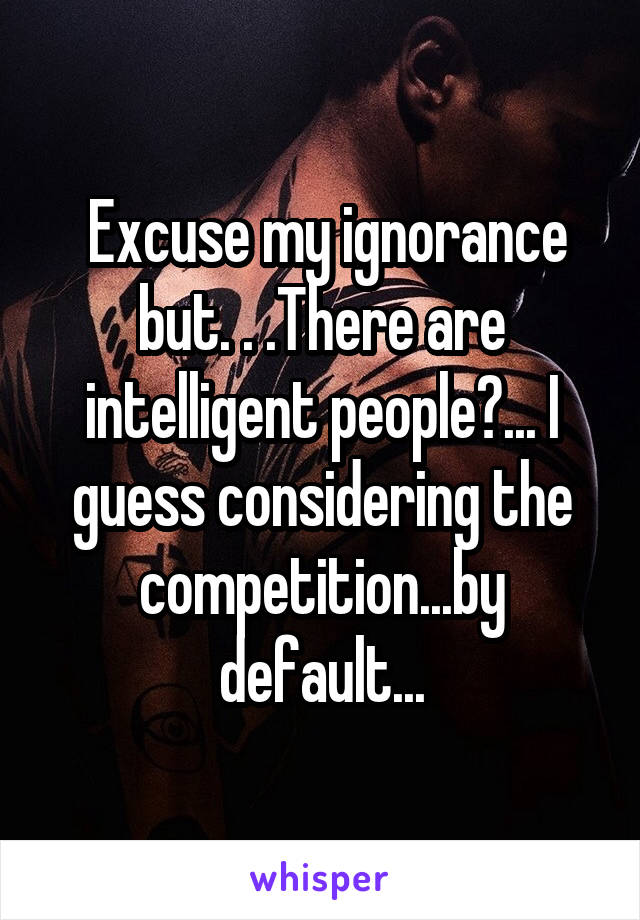  Excuse my ignorance but. . .There are intelligent people?... I guess considering the competition...by default...
