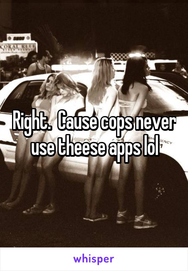 Right.  Cause cops never use theese apps lol