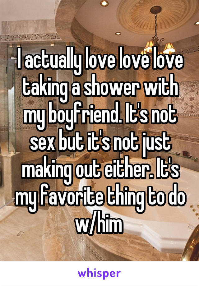 I actually love love love taking a shower with my boyfriend. It's not sex but it's not just making out either. It's my favorite thing to do w/him 