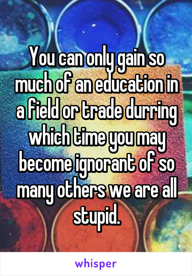 You can only gain so much of an education in a field or trade durring which time you may become ignorant of so many others we are all stupid.