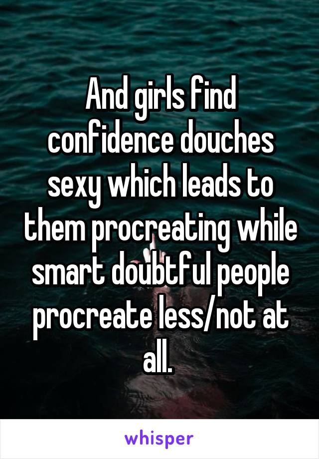And girls find confidence douches sexy which leads to them procreating while smart doubtful people procreate less/not at all. 