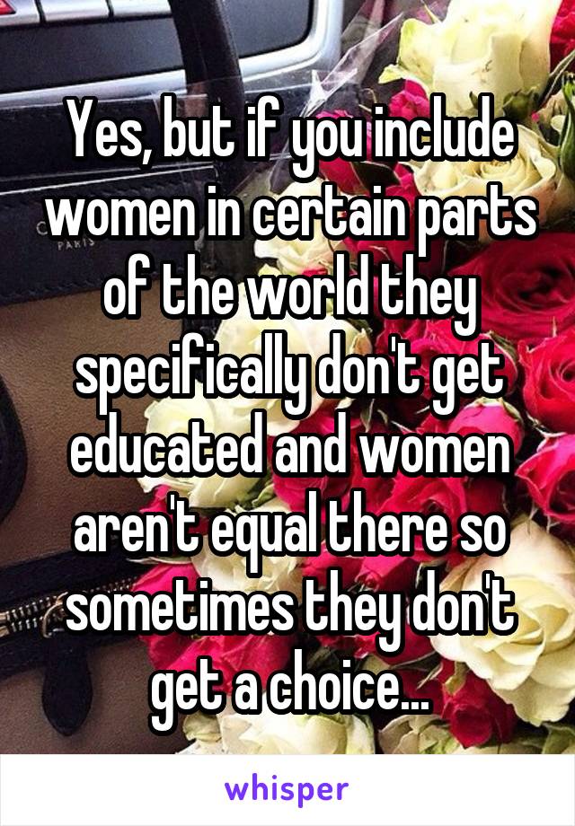 Yes, but if you include women in certain parts of the world they specifically don't get educated and women aren't equal there so sometimes they don't get a choice...