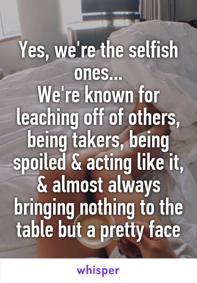 Yes, we're the selfish ones...
We're known for leaching off of others, being takers, being spoiled & acting like it, & almost always bringing nothing to the table but a pretty face