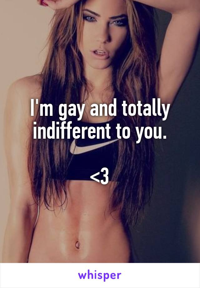 I'm gay and totally indifferent to you.

<3