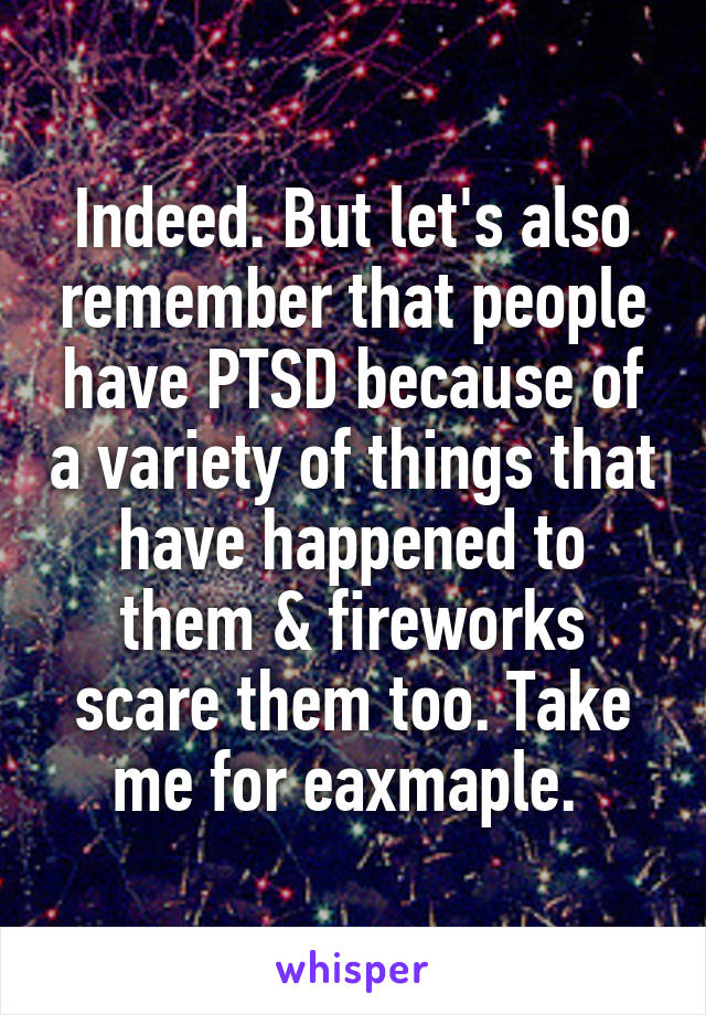 Indeed. But let's also remember that people have PTSD because of a variety of things that have happened to them & fireworks scare them too. Take me for eaxmaple. 