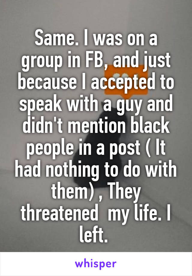 Same. I was on a group in FB, and just because I accepted to speak with a guy and didn't mention black people in a post ( It had nothing to do with them) , They threatened  my life. I left. 