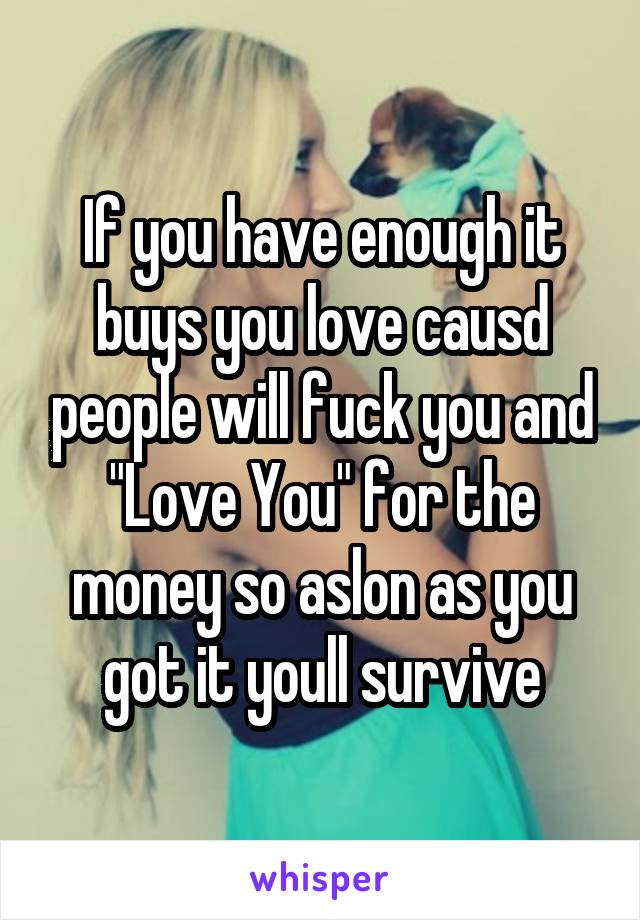 If you have enough it buys you love causd people will fuck you and "Love You" for the money so aslon as you got it youll survive