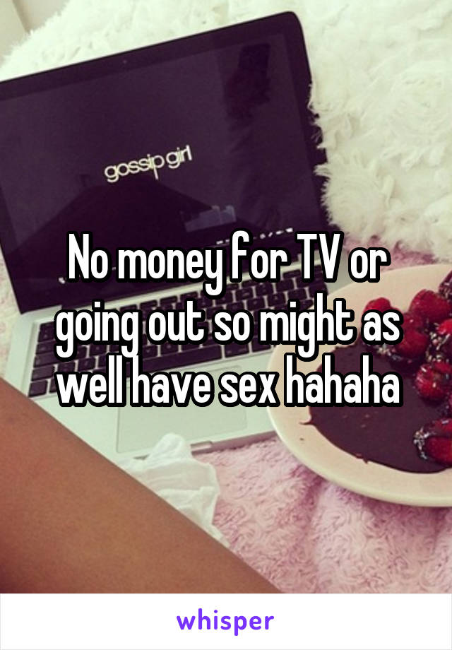 No money for TV or going out so might as well have sex hahaha