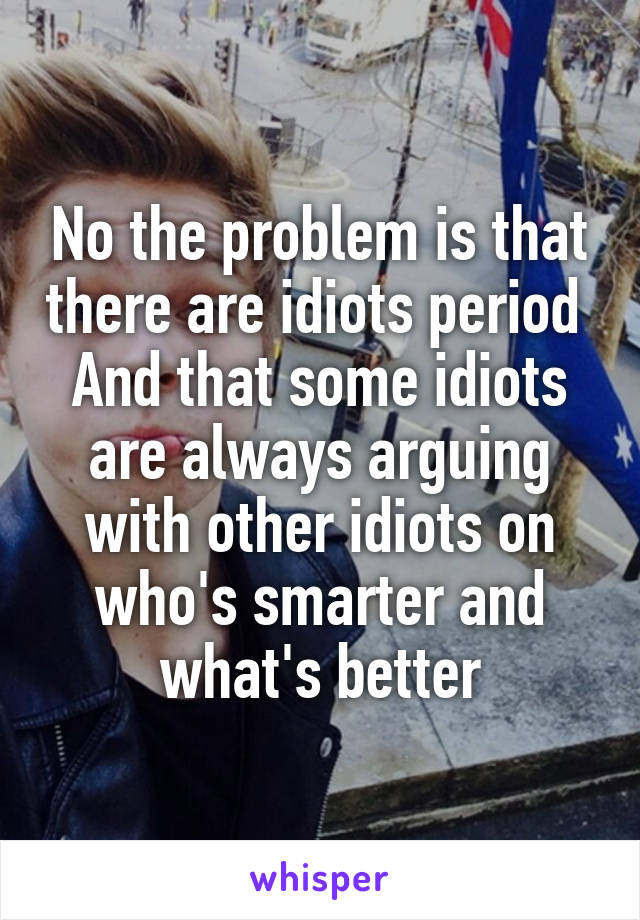 No the problem is that there are idiots period 
And that some idiots are always arguing with other idiots on who's smarter and what's better