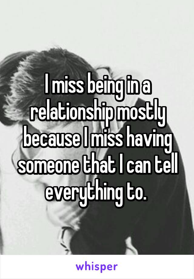 I miss being in a relationship mostly because I miss having someone that I can tell everything to. 