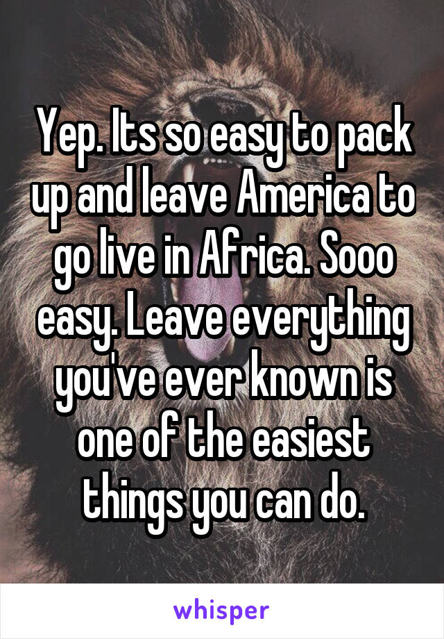 Yep. Its so easy to pack up and leave America to go live in Africa. Sooo easy. Leave everything you've ever known is one of the easiest things you can do.
