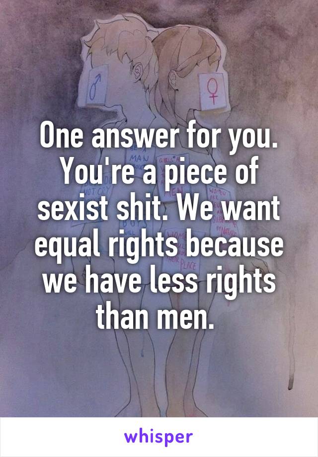 One answer for you. You're a piece of sexist shit. We want equal rights because we have less rights than men. 